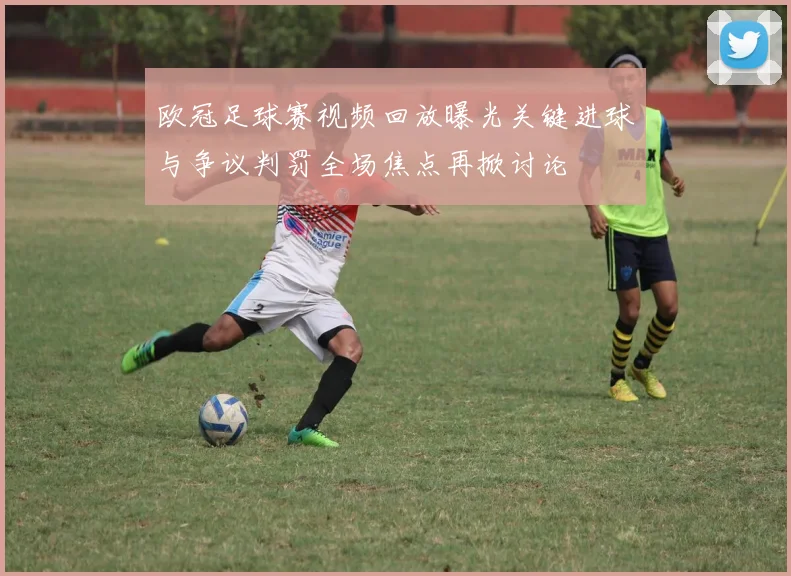 欧冠足球赛视频回放曝光关键进球与争议判罚全场焦点再掀讨论