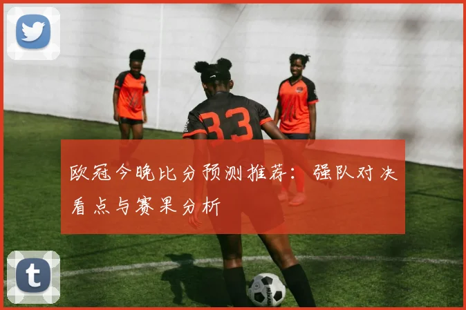 欧冠今晚比分预测推荐：强队对决看点与赛果分析
