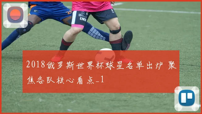2018俄罗斯世界杯球星名单出炉 聚焦各队核心看点_1